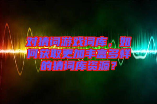 對猜詞游戲詞庫，如何獲取更加豐富多樣的猜詞庫資源？