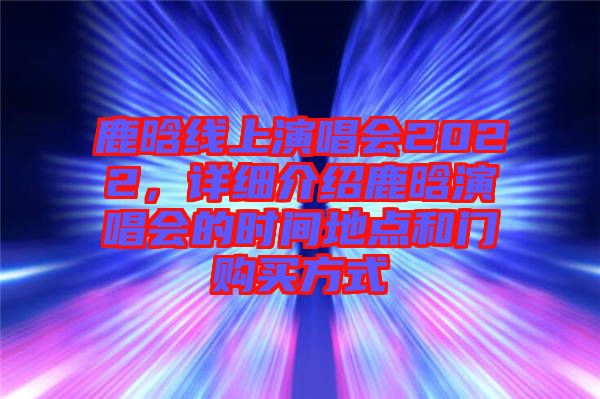 鹿晗線上演唱會(huì)2022，詳細(xì)介紹鹿晗演唱會(huì)的時(shí)間地點(diǎn)和門購(gòu)買方式