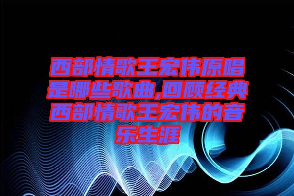 西部情歌王宏偉原唱是哪些歌曲,回顧經(jīng)典西部情歌王宏偉的音樂生涯