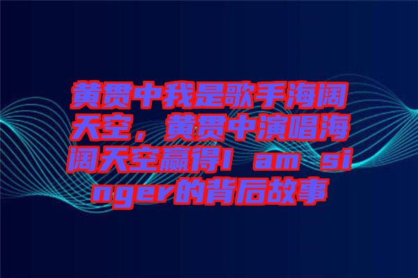 黃貫中我是歌手海闊天空，黃貫中演唱海闊天空贏得I am singer的背后故事