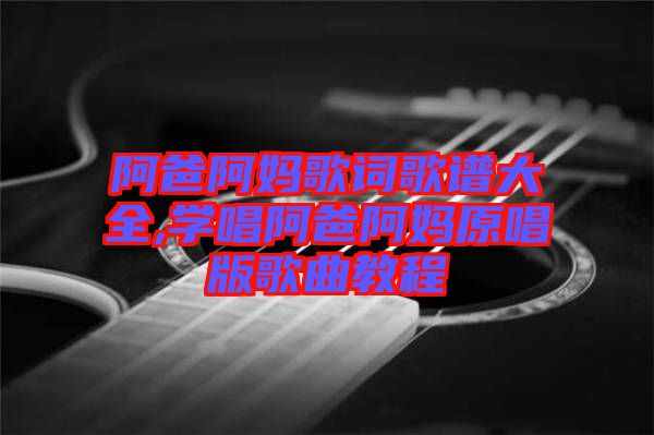 阿爸阿媽歌詞歌譜大全,學(xué)唱阿爸阿媽原唱版歌曲教程