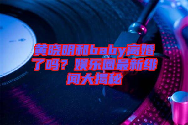 黃曉明和baby離婚了嗎？娛樂圈最新緋聞大揭秘