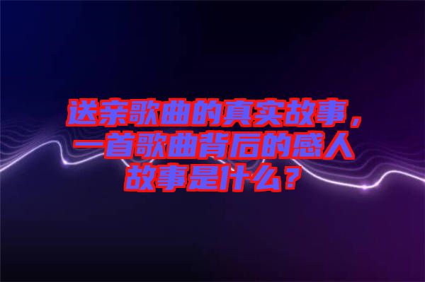 送親歌曲的真實(shí)故事，一首歌曲背后的感人故事是什么？