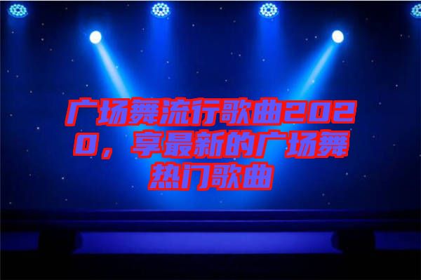 廣場(chǎng)舞流行歌曲2020，享最新的廣場(chǎng)舞熱門歌曲