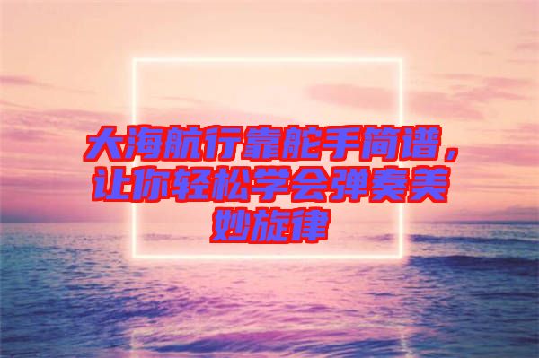 大海航行靠舵手簡譜，讓你輕松學會彈奏美妙旋律