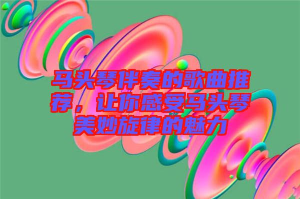 馬頭琴伴奏的歌曲推薦，讓你感受馬頭琴美妙旋律的魅力