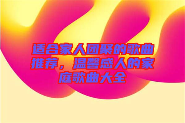 適合家人團聚的歌曲推薦，溫馨感人的家庭歌曲大全