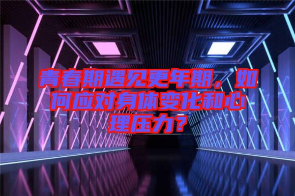 青春期遇見更年期，如何應(yīng)對身體變化和心理壓力？