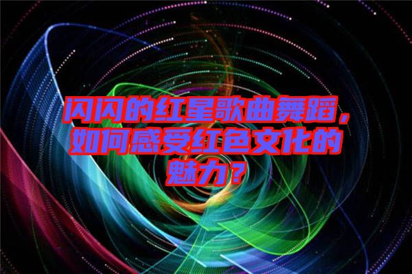 閃閃的紅星歌曲舞蹈，如何感受紅色文化的魅力？