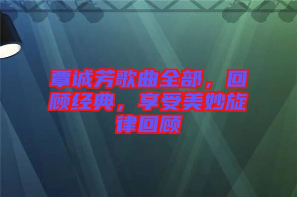 覃誠芳歌曲全部，回顧經(jīng)典，享受美妙旋律回顧