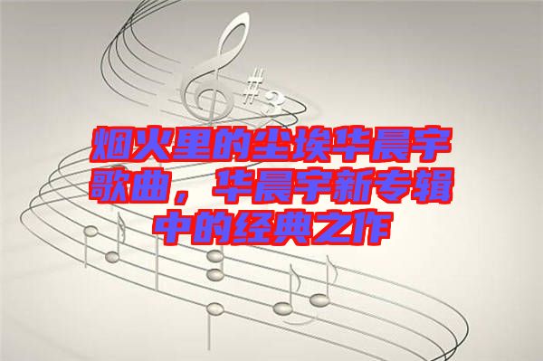 煙火里的塵埃華晨宇歌曲，華晨宇新專輯中的經(jīng)典之作