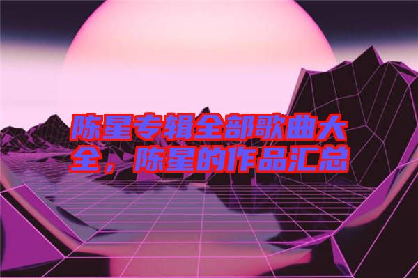 陳星專輯全部歌曲大全，陳星的作品匯總