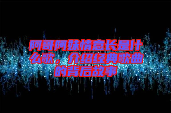 阿哥阿妹情意長是什么歌，介紹經(jīng)典歌曲的背后故事