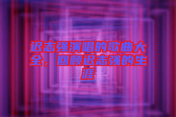 遲志強(qiáng)演唱的歌曲大全，回顧遲志強(qiáng)的生涯