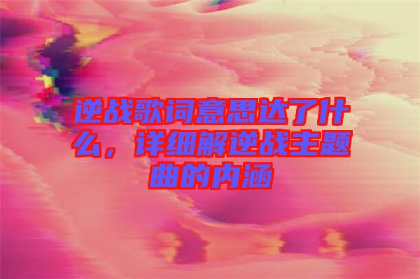 逆戰(zhàn)歌詞意思達(dá)了什么，詳細(xì)解逆戰(zhàn)主題曲的內(nèi)涵