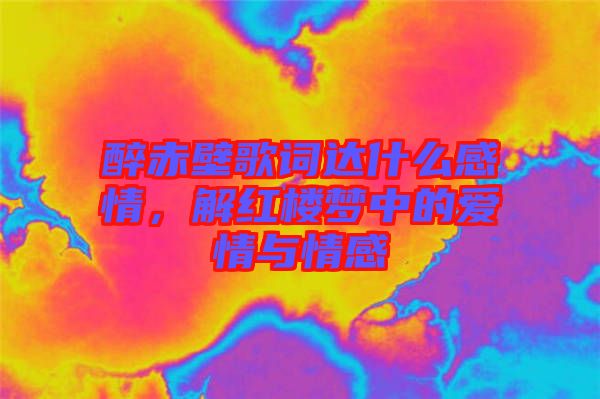 醉赤壁歌詞達什么感情，解紅樓夢中的愛情與情感