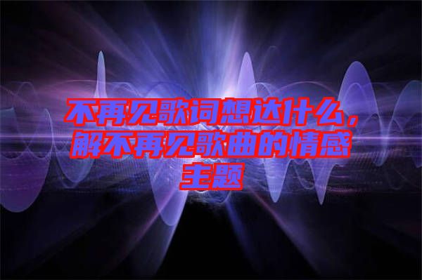 不再見歌詞想達(dá)什么，解不再見歌曲的情感主題