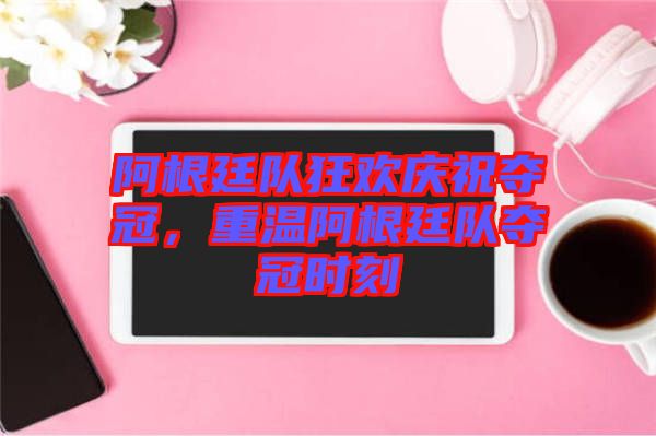 阿根廷隊狂歡慶祝奪冠，重溫阿根廷隊奪冠時刻