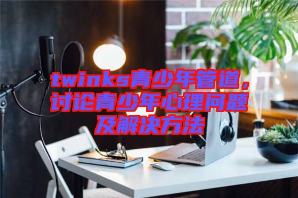 twinks青少年管道，討論青少年心理問題及解決方法