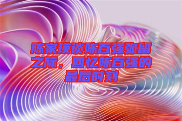 陳家瑛談陳百?gòu)?qiáng)彌留之際，回憶陳百?gòu)?qiáng)的最后時(shí)刻