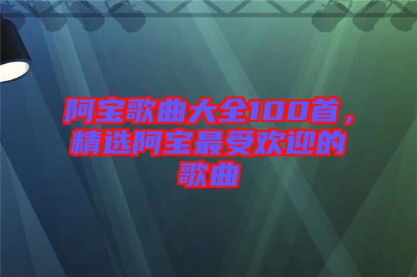 阿寶歌曲大全100首，精選阿寶最受歡迎的歌曲